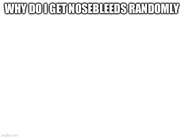 WHY DO I GET NOSEBLEEDS RANDOMLY | made w/ Imgflip meme maker