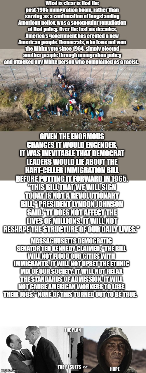 What is clear is that the post-1965 immigration boom, rather than serving as a continuation of longstanding American policy, was a spectacular repudiation of that policy. Over the last six decades, America’s government has created a new American people. Democrats, who have not won the White vote since 1964, simply elected another people through immigration policy and attacked any White person who complained as a racist. GIVEN THE ENORMOUS CHANGES IT WOULD ENGENDER, IT WAS INEVITABLE THAT DEMOCRAT LEADERS WOULD LIE ABOUT THE HART-CELLER IMMIGRATION BILL BEFORE PUTTING IT FORWARD IN 1965. "THIS BILL THAT WE WILL SIGN TODAY IS NOT A REVOLUTIONARY BILL," PRESIDENT LYNDON JOHNSON SAID. "IT DOES NOT AFFECT THE LIVES OF MILLIONS. IT WILL NOT RESHAPE THE STRUCTURE OF OUR DAILY LIVES."; MASSACHUSETTS DEMOCRATIC SENATOR TED KENNEDY CLAIMED, "THE BILL WILL NOT FLOOD OUR CITIES WITH IMMIGRANTS. IT WILL NOT UPSET THE ETHNIC MIX OF OUR SOCIETY. IT WILL NOT RELAX THE STANDARDS OF ADMISSION. IT WILL NOT CAUSE AMERICAN WORKERS TO LOSE THEIR JOBS." NONE OF THIS TURNED OUT TO BE TRUE. | image tagged in memes,blank transparent square | made w/ Imgflip meme maker