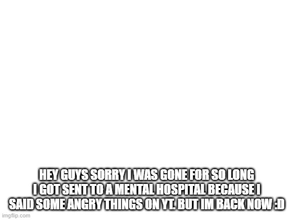hey guys sorry i was gone | HEY GUYS SORRY I WAS GONE FOR SO LONG I GOT SENT TO A MENTAL HOSPITAL BECAUSE I SAID SOME ANGRY THINGS ON YT. BUT IM BACK NOW :D | image tagged in blank white template | made w/ Imgflip meme maker