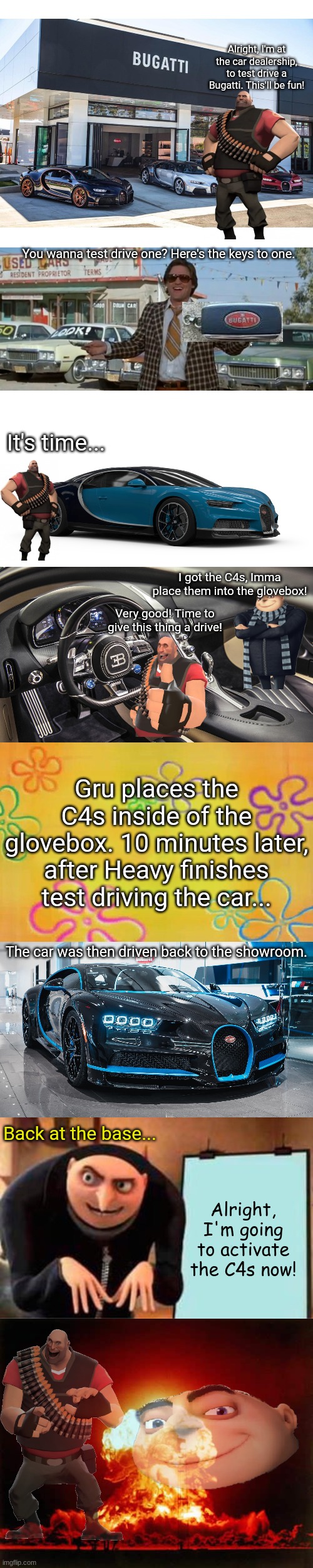 Gru and Heavy destroy a Bugatti | Alright, I'm at the car dealership, to test drive a Bugatti. This'll be fun! You wanna test drive one? Here's the keys to one. It's time... I got the C4s, Imma place them into the glovebox! Very good! Time to give this thing a drive! Gru places the C4s inside of the glovebox. 10 minutes later, after Heavy finishes test driving the car... The car was then driven back to the showroom. Back at the base... Alright, I'm going to activate the C4s now! | image tagged in car dealership,used car dealer,bugatti chiron,bugatti chiron interior,spongebob time card background,memes | made w/ Imgflip meme maker