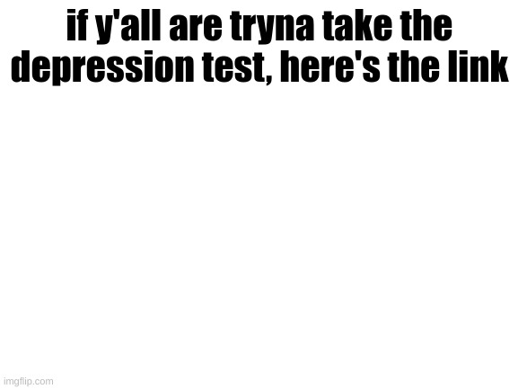 https://www.psychologytoday.com/us/tests/health/depression-test | if y'all are tryna take the depression test, here's the link | image tagged in blank white template | made w/ Imgflip meme maker