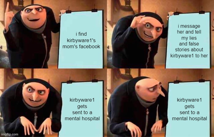 kyro's diabolical plan | i find kirbyware1's mom's facebook; i message her and tell my lies and false stories about kirbyware1 to her; kirbyware1 gets sent to a mental hospital; kirbyware1 gets sent to a mental hospital | image tagged in memes,gru's plan | made w/ Imgflip meme maker