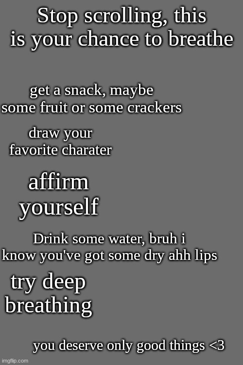 Stop scrolling, this is your chance to breathe; get a snack, maybe some fruit or some crackers; draw your favorite charater; affirm yourself; Drink some water, bruh i know you've got some dry ahh lips; try deep breathing; you deserve only good things <3 | made w/ Imgflip meme maker