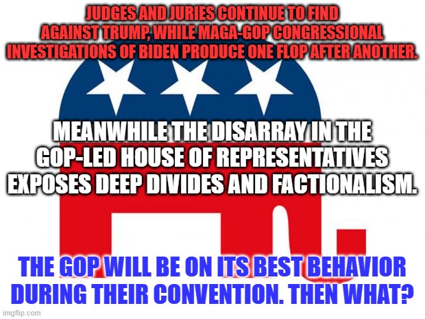 It is time to let Trump implode and look toward the future. | JUDGES AND JURIES CONTINUE TO FIND AGAINST TRUMP, WHILE MAGA-GOP CONGRESSIONAL INVESTIGATIONS OF BIDEN PRODUCE ONE FLOP AFTER ANOTHER. MEANWHILE THE DISARRAY IN THE GOP-LED HOUSE OF REPRESENTATIVES EXPOSES DEEP DIVIDES AND FACTIONALISM. THE GOP WILL BE ON ITS BEST BEHAVIOR DURING THEIR CONVENTION. THEN WHAT? | image tagged in republican | made w/ Imgflip meme maker