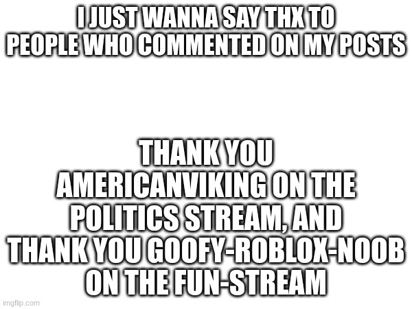Thx, imgflip politics for me | I JUST WANNA SAY THX TO PEOPLE WHO COMMENTED ON MY POSTS; THANK YOU AMERICANVIKING ON THE POLITICS STREAM, AND THANK YOU GOOFY-ROBLOX-NOOB ON THE FUN-STREAM | made w/ Imgflip meme maker