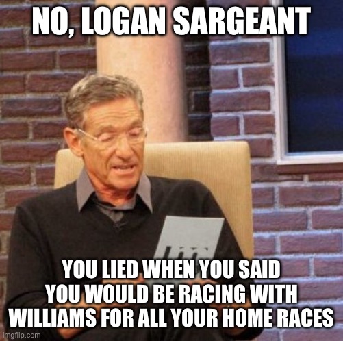 Maury Lie Detector | NO, LOGAN SARGEANT; YOU LIED WHEN YOU SAID YOU WOULD BE RACING WITH WILLIAMS FOR ALL YOUR HOME RACES | image tagged in memes,maury lie detector | made w/ Imgflip meme maker