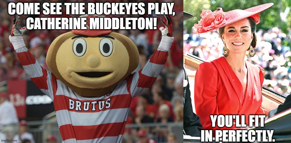 Brutus Buckeye and Catherine Middleton | COME SEE THE BUCKEYES PLAY,
CATHERINE MIDDLETON! YOU'LL FIT
IN PERFECTLY. | image tagged in brutus buckeye,catherine middleton,ohio state buckeyes,british royal family,kate,red | made w/ Imgflip meme maker