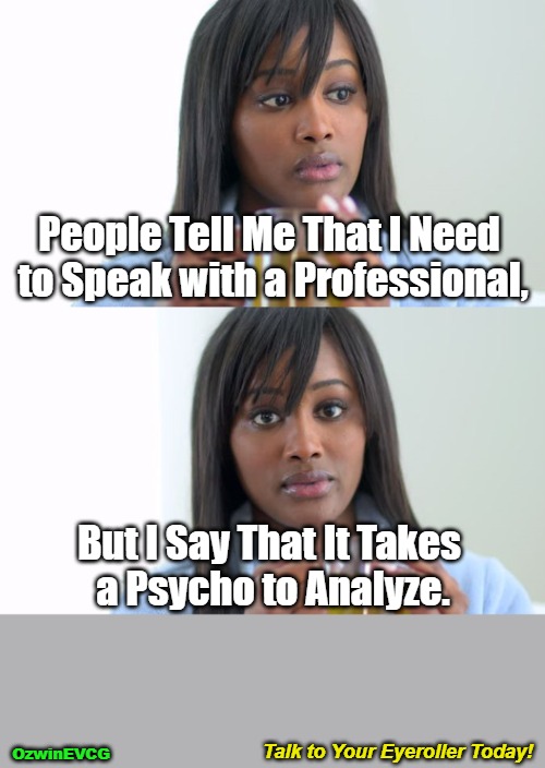Talk to Your Eyeroller Today! | People Tell Me That I Need 

to Speak with a Professional, But I Say That It Takes 

a Psycho to Analyze. Talk to Your Eyeroller Today! OzwinEVCG | image tagged in black woman drinking tea 2 panels,psychoanalysis,get help,or don't,friends,decisions | made w/ Imgflip meme maker