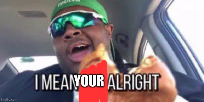 i mean it's alright | YOUR | image tagged in i mean it's alright | made w/ Imgflip meme maker