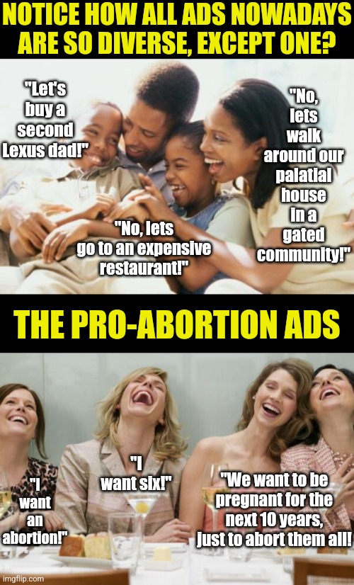 Notice the "inclusive" ad culture never applies to abortion? Its almost like we are being mislead or something... | NOTICE HOW ALL ADS NOWADAYS ARE SO DIVERSE, EXCEPT ONE? "No, lets walk around our palatial house in a gated community!"; "Let's buy a second Lexus dad!"; "No, lets go to an expensive restaurant!"; THE PRO-ABORTION ADS; "I want an abortion!"; "I want six!"; "We want to be pregnant for the next 10 years, just to abort them all! | image tagged in happy black family,laughing women,abortion,crying democrats,lying,liberal hypocrisy | made w/ Imgflip meme maker