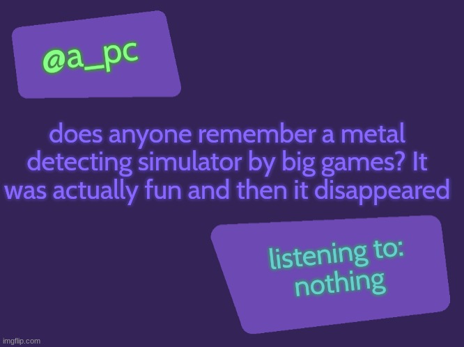 me when good games disappear: | does anyone remember a metal detecting simulator by big games? It was actually fun and then it disappeared; listening to:
nothing | image tagged in a_pc's new temp | made w/ Imgflip meme maker