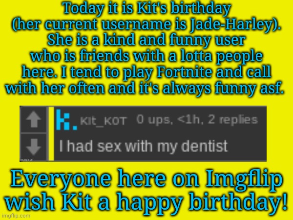 Have a good day fr, you deserve it. | Today it is Kit's birthday (her current username is Jade-Harley). She is a kind and funny user who is friends with a lotta people here. I tend to play Fortnite and call with her often and it's always funny asf. Everyone here on Imgflip wish Kit a happy birthday! | image tagged in memes,funny,kit_k0t,birthday,happy birthday | made w/ Imgflip meme maker