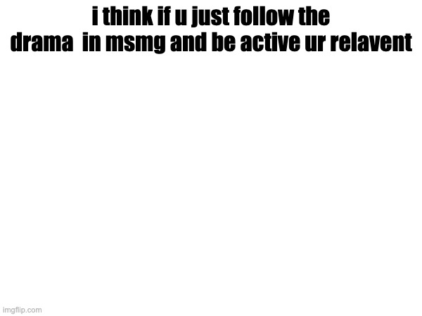 i think if u just follow the drama  in msmg and be active ur relavent | made w/ Imgflip meme maker