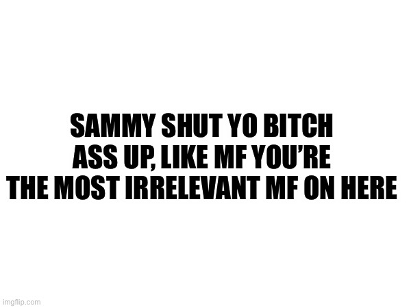 I want drama :D | SAMMY SHUT YO BITCH ASS UP, LIKE MF YOU’RE THE MOST IRRELEVANT MF ON HERE | made w/ Imgflip meme maker