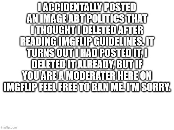 I apologize. | I ACCIDENTALLY POSTED AN IMAGE ABT POLITICS THAT I THOUGHT I DELETED AFTER READING IMGFLIP GUIDELINES. IT TURNS OUT I HAD POSTED IT, I DELETED IT ALREADY, BUT IF YOU ARE A MODERATER HERE ON IMGFLIP FEEL FREE TO BAN ME. I'M SORRY. | image tagged in sorry | made w/ Imgflip meme maker