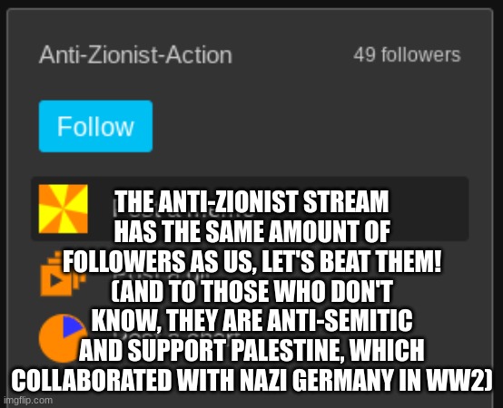 Let's overtake the anti-Zionist stream, we just need one more! | THE ANTI-ZIONIST STREAM HAS THE SAME AMOUNT OF FOLLOWERS AS US, LET'S BEAT THEM!
(AND TO THOSE WHO DON'T KNOW, THEY ARE ANTI-SEMITIC AND SUPPORT PALESTINE, WHICH COLLABORATED WITH NAZI GERMANY IN WW2) | made w/ Imgflip meme maker