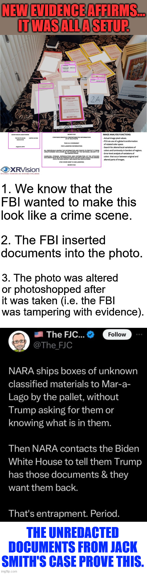 It was Joe Biden who ordered the FBI to raid Mar-a-Lago | NEW EVIDENCE AFFIRMS... IT WAS ALL A SETUP. 1. We know that the FBI wanted to make this look like a crime scene. 2. The FBI inserted documents into the photo. 3. The photo was altered 
or photoshopped after it was taken (i.e. the FBI was tampering with evidence). THE UNREDACTED DOCUMENTS FROM JACK SMITH'S CASE PROVE THIS. | image tagged in crooked biden fbi doj,exposed,tried to frame trump,no wonder why jack smith wanted evidence sealed | made w/ Imgflip meme maker