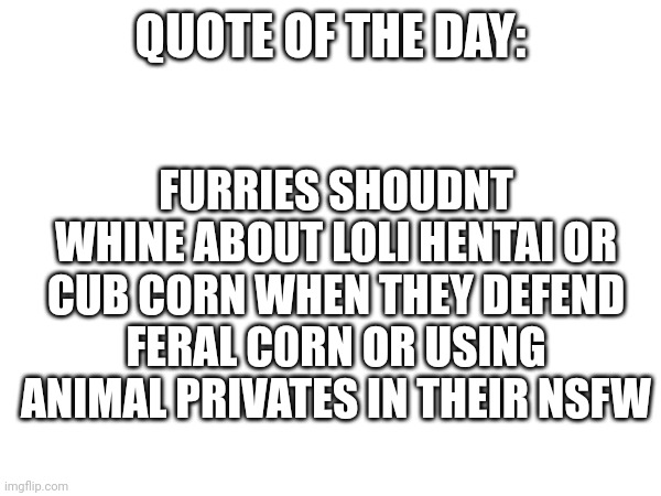 Quote of the day: hypocrisy | FURRIES SHOUDNT WHINE ABOUT LOLI HENTAI OR CUB CORN WHEN THEY DEFEND FERAL C0RN OR USING ANIMAL PRIVATES IN THEIR NSFW; QUOTE OF THE DAY: | image tagged in hypocrisy,quotes,anti furry | made w/ Imgflip meme maker