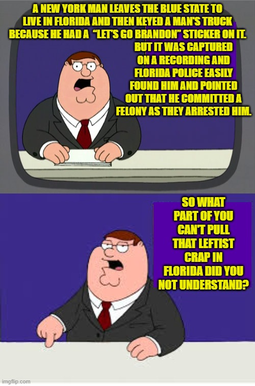 When you migrate to a red state leave your hate-filled leftist ways behind or FAAFO. | BUT IT WAS CAPTURED ON A RECORDING AND FLORIDA POLICE EASILY FOUND HIM AND POINTED OUT THAT HE COMMITTED A FELONY AS THEY ARRESTED HIM. A NEW YORK MAN LEAVES THE BLUE STATE TO LIVE IN FLORIDA AND THEN KEYED A MAN'S TRUCK BECAUSE HE HAD A  “LET’S GO BRANDON” STICKER ON IT. SO WHAT PART OF YOU CAN'T PULL THAT LEFTIST CRAP IN FLORIDA DID YOU NOT UNDERSTAND? | image tagged in peter griffin news | made w/ Imgflip meme maker