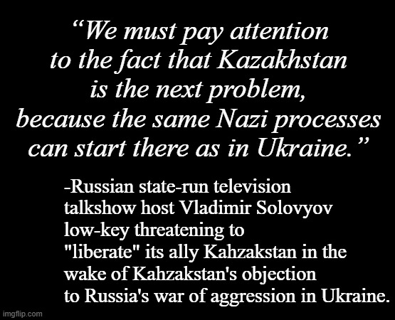 Tell the world "de-Nazification" was a painfully obvious, lame excuse without actually saying it. | “We must pay attention to the fact that Kazakhstan is the next problem, because the same Nazi processes can start there as in Ukraine.”; -Russian state-run television talkshow host Vladimir Solovyov low-key threatening to "liberate" its ally Kahzakstan in the wake of Kahzakstan's objection to Russia's war of aggression in Ukraine. | image tagged in short black template,russia,cheap trick,liars,vladimir putin,sucks | made w/ Imgflip meme maker