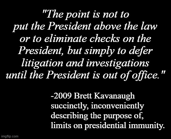 Will 2024 Brett Kavanaugh contradict himself, prove he's working toward corrupt ends with Trump immunity case? Stay tuned... | "The point is not to put the President above the law or to eliminate checks on the President, but simply to defer litigation and investigations until the President is out of office."; -2009 Brett Kavanaugh succinctly, inconveniently describing the purpose of, limits on presidential immunity. | image tagged in short black template,scotus,brett kavanaugh,crooked don,double standards | made w/ Imgflip meme maker