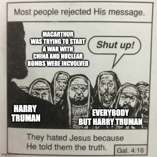 They hated jesus because he told them the truth | MACARTHUR WAS TRYING TO START A WAR WITH CHINA AND NUCLEAR BOMBS WERE INCVOLVED; EVERYBODY BUT HARRY TRUMAN; HARRY 
TRUMAN | image tagged in they hated jesus because he told them the truth | made w/ Imgflip meme maker