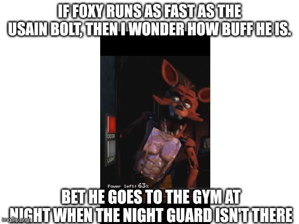 IF FOXY RUNS AS FAST AS THE USAIN BOLT, THEN I WONDER HOW BUFF HE IS. BET HE GOES TO THE GYM AT NIGHT WHEN THE NIGHT GUARD ISN'T THERE | made w/ Imgflip meme maker