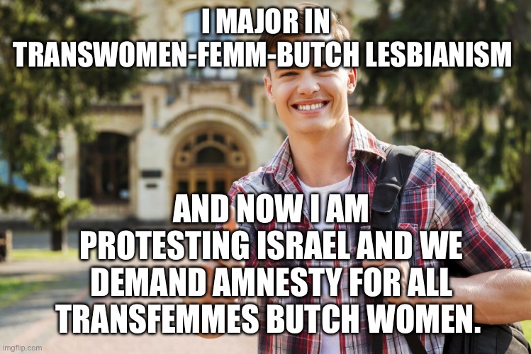 College Student | I MAJOR IN TRANSWOMEN-FEMM-BUTCH LESBIANISM; AND NOW I AM PROTESTING ISRAEL AND WE DEMAND AMNESTY FOR ALL TRANSFEMMES BUTCH WOMEN. | image tagged in college student,protesters,protest | made w/ Imgflip meme maker