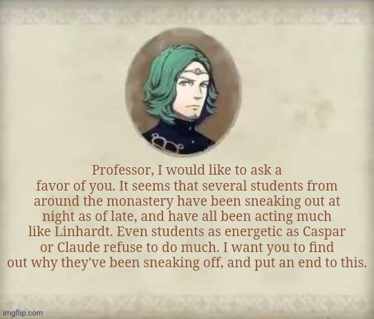 Honestly this would be a likely quote of his | Professor, I would like to ask a favor of you. It seems that several students from around the monastery have been sneaking out at night as of late, and have all been acting much like Linhardt. Even students as energetic as Caspar or Claude refuse to do much. I want you to find out why they've been sneaking off, and put an end to this. | image tagged in seteth says with set text boxes | made w/ Imgflip meme maker
