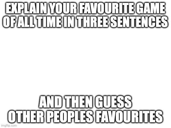 in the comments | EXPLAIN YOUR FAVOURITE GAME OF ALL TIME IN THREE SENTENCES; AND THEN GUESS OTHER PEOPLES FAVOURITES | image tagged in video games | made w/ Imgflip meme maker