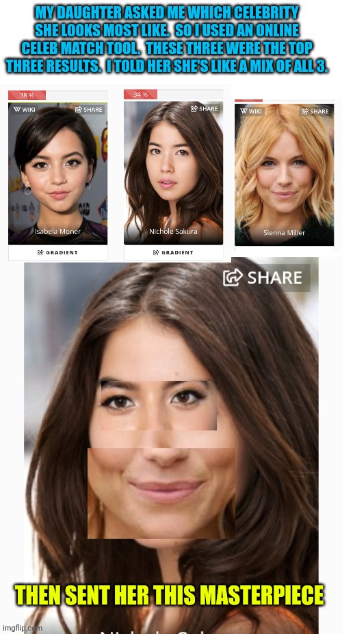When you tease ur kid | MY DAUGHTER ASKED ME WHICH CELEBRITY SHE LOOKS MOST LIKE.  SO I USED AN ONLINE CELEB MATCH TOOL.  THESE THREE WERE THE TOP THREE RESULTS.  I TOLD HER SHE'S LIKE A MIX OF ALL 3. THEN SENT HER THIS MASTERPIECE | image tagged in blank white template,oh it's beautiful | made w/ Imgflip meme maker