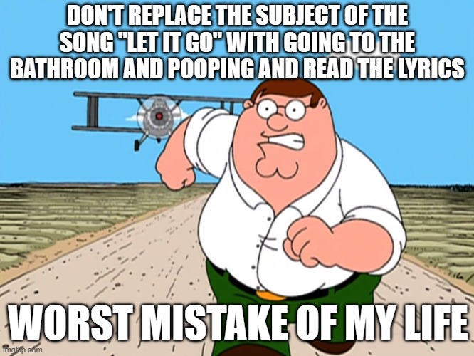 It ruins everything! | DON'T REPLACE THE SUBJECT OF THE SONG "LET IT GO" WITH GOING TO THE BATHROOM AND POOPING AND READ THE LYRICS; WORST MISTAKE OF MY LIFE | image tagged in peter griffin running away,memes,let it go,funny | made w/ Imgflip meme maker