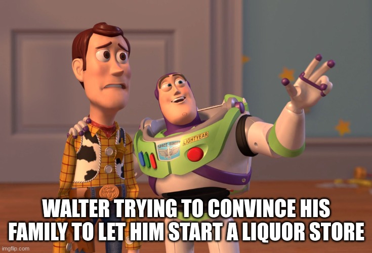 X, X Everywhere | WALTER TRYING TO CONVINCE HIS FAMILY TO LET HIM START A LIQUOR STORE | image tagged in memes,x x everywhere | made w/ Imgflip meme maker