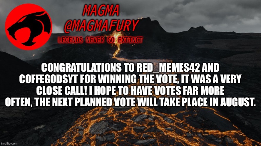 Mod invites will be sent tonight, thank you all for participating, and please continue to show these new mods lots of love. | CONGRATULATIONS TO RED_MEMES42 AND COFFEGODSYT FOR WINNING THE VOTE, IT WAS A VERY CLOSE CALL! I HOPE TO HAVE VOTES FAR MORE OFTEN, THE NEXT PLANNED VOTE WILL TAKE PLACE IN AUGUST. | image tagged in magma's announcement template 3 0 | made w/ Imgflip meme maker