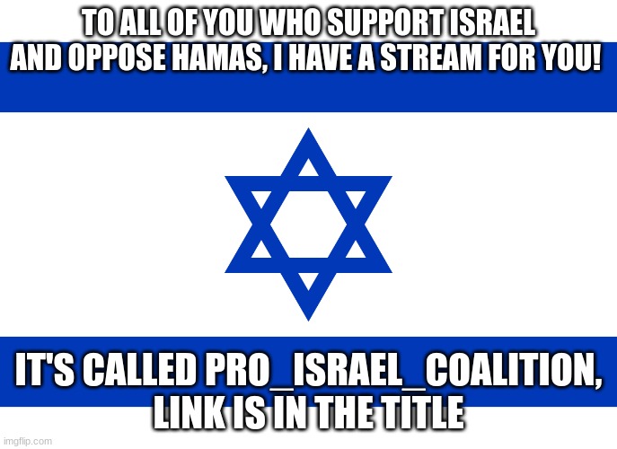 https://imgflip.com/m/Pro_Israel_Coalition | TO ALL OF YOU WHO SUPPORT ISRAEL AND OPPOSE HAMAS, I HAVE A STREAM FOR YOU! IT'S CALLED PRO_ISRAEL_COALITION, LINK IS IN THE TITLE | image tagged in israel flag | made w/ Imgflip meme maker