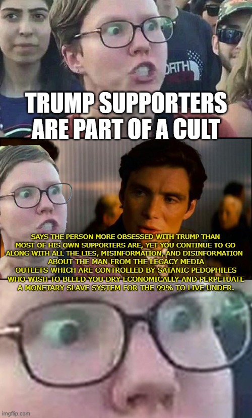 Political Inception | TRUMP SUPPORTERS ARE PART OF A CULT; SAYS THE PERSON MORE OBSESSED WITH TRUMP THAN MOST OF HIS OWN SUPPORTERS ARE, YET YOU CONTINUE TO GO ALONG WITH ALL THE LIES, MISINFORMATION, AND DISINFORMATION; ABOUT THE MAN FROM THE LEGACY MEDIA OUTLETS WHICH ARE CONTROLLED BY SATANIC PEDOPHILES WHO WISH TO BLEED YOU DRY ECONOMICALLY AND PERPETUATE A MONETARY SLAVE SYSTEM FOR THE 99% TO LIVE UNDER. | image tagged in inception liberal | made w/ Imgflip meme maker