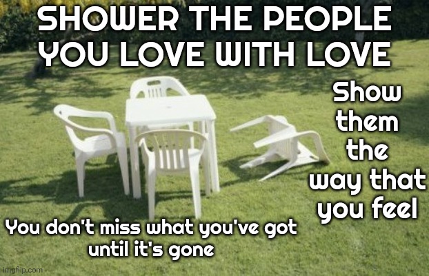 Love Love Love Love | SHOWER THE PEOPLE YOU LOVE WITH LOVE; Show them the way that you feel; You don't miss what you've got
until it's gone | image tagged in memes,we will rebuild,love,love wins,love is love,love yourself | made w/ Imgflip meme maker