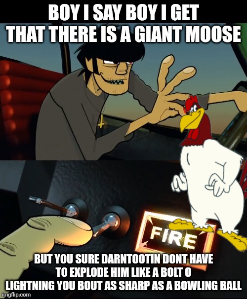 Murdoc 19-2000 | BOY I SAY BOY I GET THAT THERE IS A GIANT MOOSE; BUT YOU SURE DARNTOOTIN DONT HAVE TO EXPLODE HIM LIKE A BOLT O LIGHTNING YOU BOUT AS SHARP AS A BOWLING BALL | image tagged in murdoc 19-2000 | made w/ Imgflip meme maker