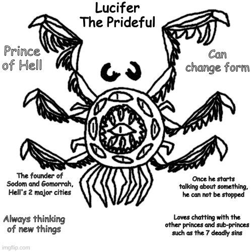 finally drew lucifer | Lucifer
The Prideful; Prince of Hell; Can change form; The founder of Sodom and Gomorrah, Hell's 2 major cities; Once he starts talking about something, he can not be stopped; Always thinking of new things; Loves chatting with the other princes and sub-princes such as the 7 deadly sins | made w/ Imgflip meme maker