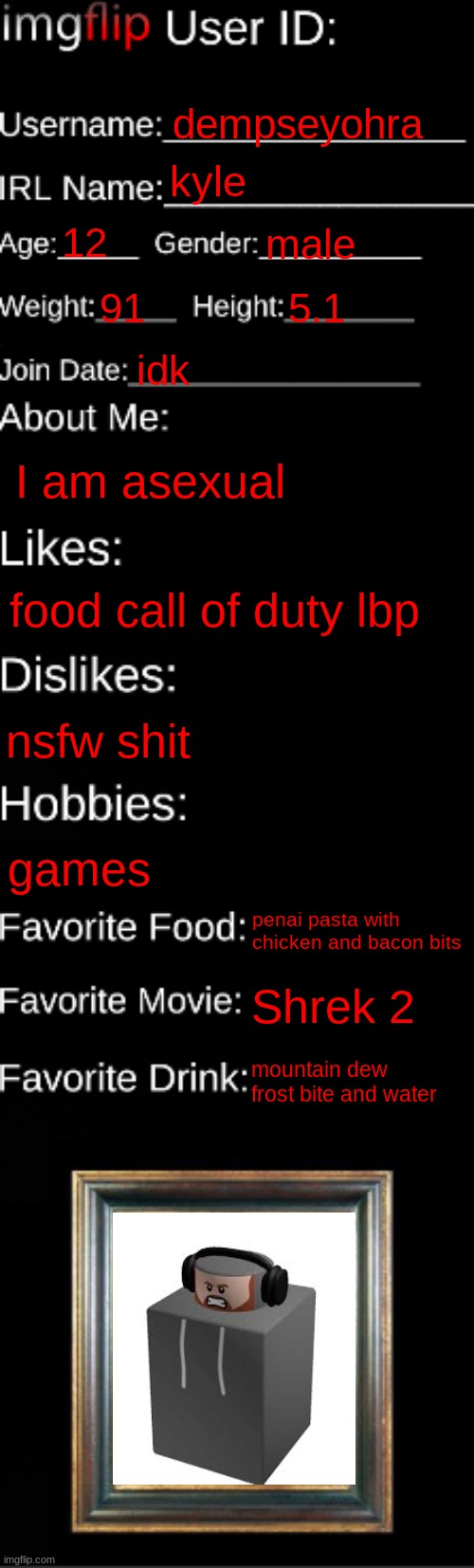 my id | dempseyohra; kyle; 12; male; 91; 5.1; idk; I am asexual; food call of duty lbp; nsfw shit; games; penai pasta with chicken and bacon bits; Shrek 2; mountain dew frost bite and water | image tagged in imgflip id card | made w/ Imgflip meme maker