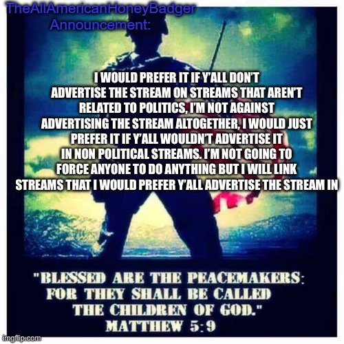 Announcement | I WOULD PREFER IT IF Y’ALL DON’T ADVERTISE THE STREAM ON STREAMS THAT AREN’T RELATED TO POLITICS, I’M NOT AGAINST ADVERTISING THE STREAM ALTOGETHER, I WOULD JUST PREFER IT IF Y’ALL WOULDN’T ADVERTISE IT IN NON POLITICAL STREAMS. I’M NOT GOING TO FORCE ANYONE TO DO ANYTHING BUT I WILL LINK STREAMS THAT I WOULD PREFER Y’ALL ADVERTISE THE STREAM IN | image tagged in allamericanhoneybadger announcement template | made w/ Imgflip meme maker