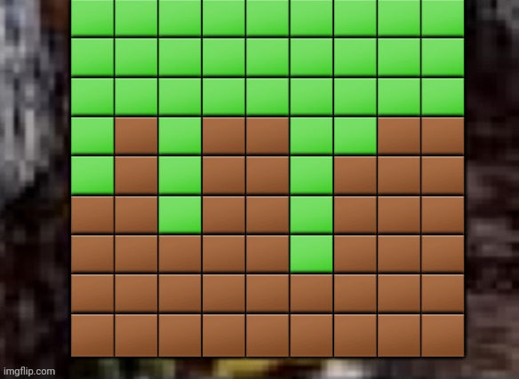 dirt block | 🟩🟩🟩🟩🟩🟩🟩🟩🟩
🟩🟩🟩🟩🟩🟩🟩🟩🟩
🟩🟩🟩🟩🟩🟩🟩🟩🟩
🟩🟫🟩🟫🟫🟩🟩🟫🟫
🟩🟫🟩🟫🟫🟩🟫🟫🟫
🟫🟫🟩🟫🟫🟩🟫🟫🟫
🟫🟫🟫🟫🟫🟩🟫🟫🟫
🟫🟫🟫🟫🟫🟫🟫🟫🟫
🟫🟫🟫🟫🟫🟫🟫🟫🟫 | image tagged in spunch bop trauma | made w/ Imgflip meme maker
