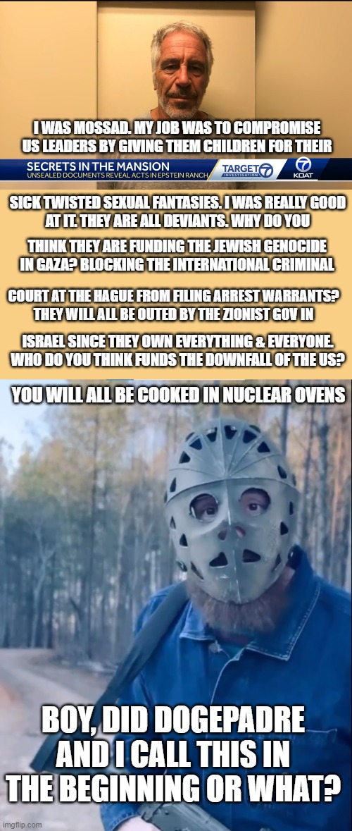The Epstein Mossad Correlation MeMeification | I WAS MOSSAD. MY JOB WAS TO COMPROMISE US LEADERS BY GIVING THEM CHILDREN FOR THEIR; SICK TWISTED SEXUAL FANTASIES. I WAS REALLY GOOD
AT IT. THEY ARE ALL DEVIANTS. WHY DO YOU; THINK THEY ARE FUNDING THE JEWISH GENOCIDE IN GAZA? BLOCKING THE INTERNATIONAL CRIMINAL; COURT AT THE HAGUE FROM FILING ARREST WARRANTS?
THEY WILL ALL BE OUTED BY THE ZIONIST GOV IN; ISRAEL SINCE THEY OWN EVERYTHING & EVERYONE.
WHO DO YOU THINK FUNDS THE DOWNFALL OF THE US? YOU WILL ALL BE COOKED IN NUCLEAR OVENS; BOY, DID DOGEPADRE AND I CALL THIS IN THE BEGINNING OR WHAT? | image tagged in jeffrey epstein,epstein,pedophile,pedophiles,blackmail,government corruption | made w/ Imgflip meme maker
