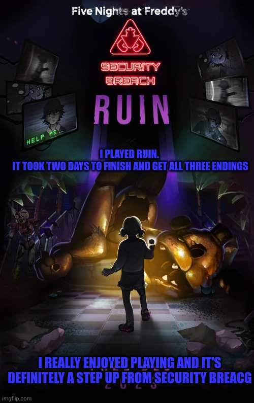 I definitely like Ruin more than Security Breach | I PLAYED RUIN. 
IT TOOK TWO DAYS TO FINISH AND GET ALL THREE ENDINGS; I REALLY ENJOYED PLAYING AND IT'S DEFINITELY A STEP UP FROM SECURITY BREACG | image tagged in fnaf,fnaf security breach | made w/ Imgflip meme maker