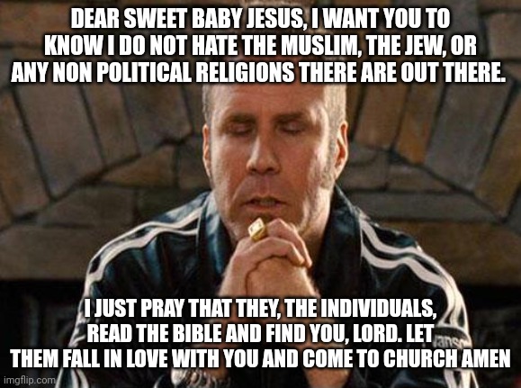 Love y'all | DEAR SWEET BABY JESUS, I WANT YOU TO KNOW I DO NOT HATE THE MUSLIM, THE JEW, OR ANY NON POLITICAL RELIGIONS THERE ARE OUT THERE. I JUST PRAY THAT THEY, THE INDIVIDUALS, READ THE BIBLE AND FIND YOU, LORD. LET THEM FALL IN LOVE WITH YOU AND COME TO CHURCH AMEN | image tagged in ricky bobby praying,politics,christianity,ordinary muslim man,jewish guy | made w/ Imgflip meme maker
