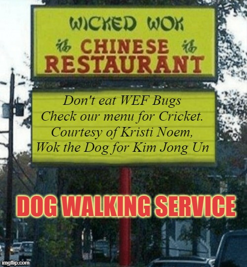 Walk The Dog in North Korea | Don't eat WEF Bugs
Check our menu for Cricket.
Courtesy of Kristi Noem,
Wok the Dog for Kim Jong Un; DOG WALKING SERVICE | image tagged in chinese restaurant,north korea,hungry kim jong un,chinese food,biden,trump | made w/ Imgflip meme maker