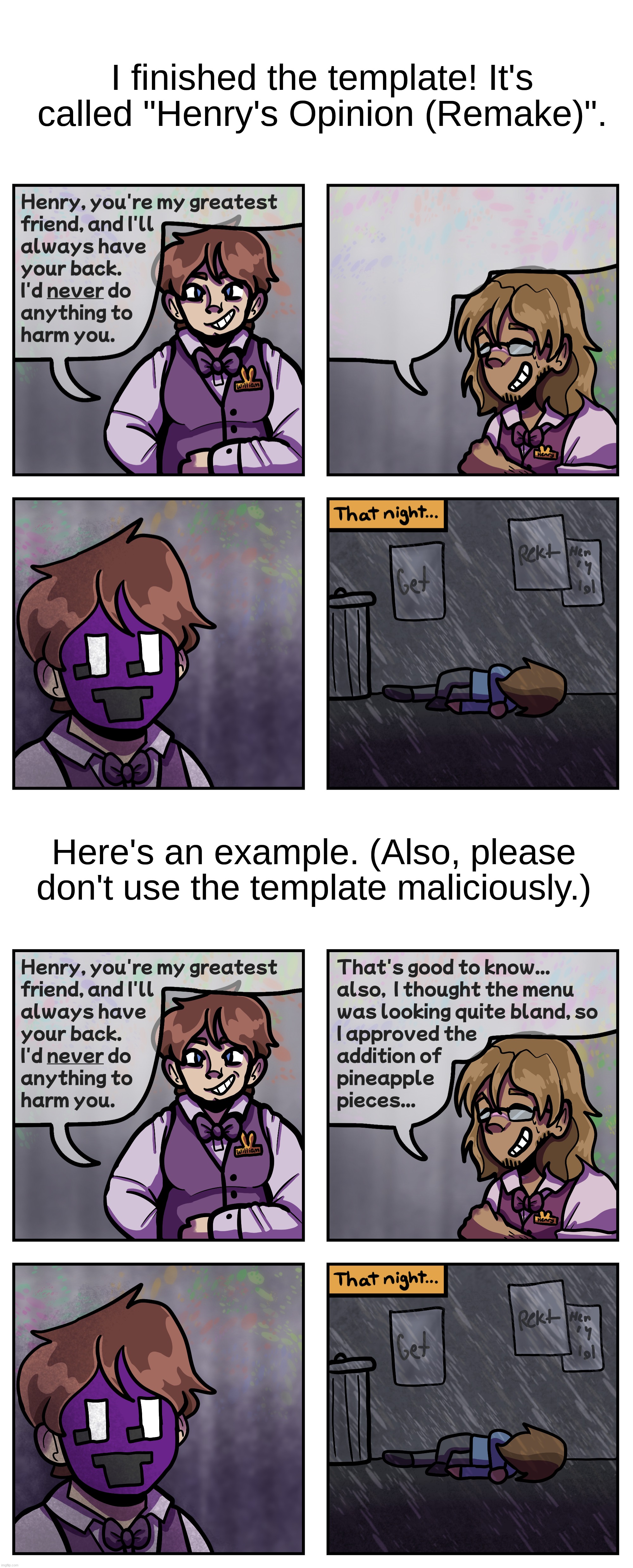 I said I was gonna do this weeks ago but here we go- | I finished the template! It's called "Henry's Opinion (Remake)". Here's an example. (Also, please don't use the template maliciously.) | image tagged in fnaf,five nights at freddys,william afton,henry emily,charlie emily,henry's opinion remake | made w/ Imgflip meme maker
