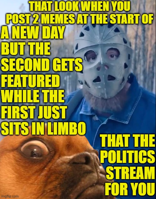 That's the politics stream for you | THAT LOOK WHEN YOU POST 2 MEMES AT THE START OF; A NEW DAY
BUT THE
SECOND GETS
FEATURED; WHILE THE
FIRST JUST
SITS IN LIMBO; THAT THE
POLITICS
STREAM
FOR YOU | image tagged in conspiracy theory,conspiracy,political meme,jews,jeffrey epstein,epstein | made w/ Imgflip meme maker