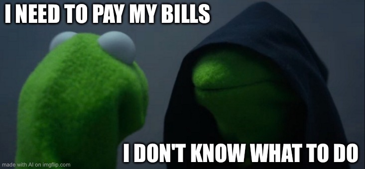 Evil Kermit Meme | I NEED TO PAY MY BILLS; I DON'T KNOW WHAT TO DO | image tagged in memes,evil kermit | made w/ Imgflip meme maker