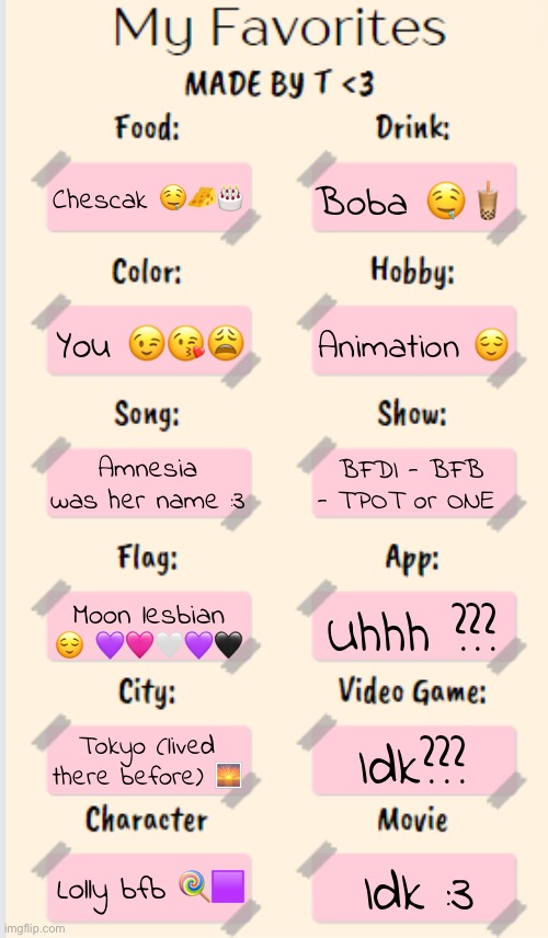 My Favorites made by T | Chescak 🤤🧀🎂; Boba 🤤🧋; You 😉😘😩; Animation 😌; Amnesia was her name :3; BFDI - BFB - TPOT or ONE; Moon lesbian 😌 💜🩷🤍💜🖤; Uhhh ??? Tokyo (lived there before) 🌅; Idk??? Lolly bfb 🍭🟪; Idk :3 | image tagged in my favorites made by t | made w/ Imgflip meme maker